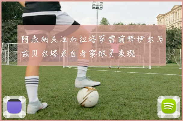 阿森纳关注加拉塔萨雷前锋伊尔马兹贝尔塔亲自考察球员表现