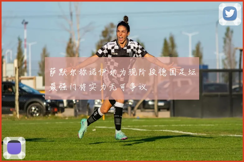 萨默尔称诺伊尔为现阶段德国足坛最强门将实力无可争议