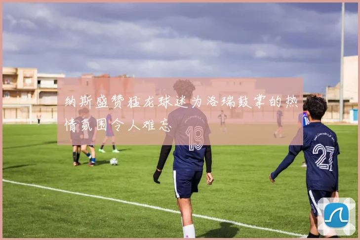 纳斯盛赞猛龙球迷为洛瑞鼓掌的热情氛围令人难忘