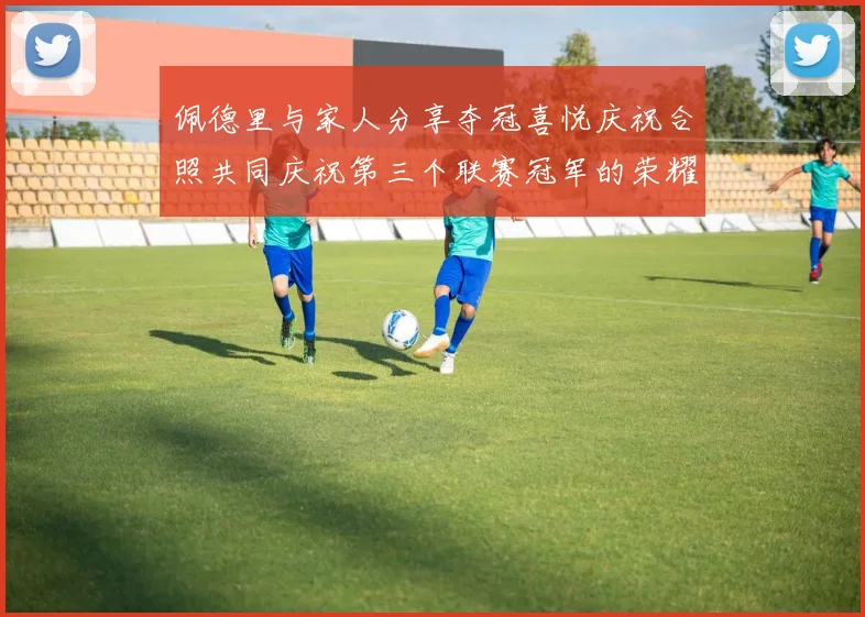 佩德里与家人分享夺冠喜悦庆祝合照共同庆祝第三个联赛冠军的荣耀时刻