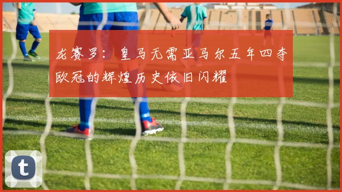 龙赛罗：皇马无需亚马尔五年四夺欧冠的辉煌历史依旧闪耀