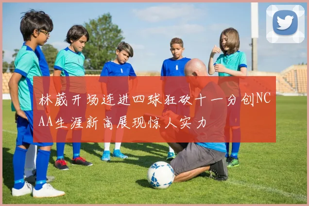 林葳开场连进四球狂砍十一分创NCAA生涯新高展现惊人实力