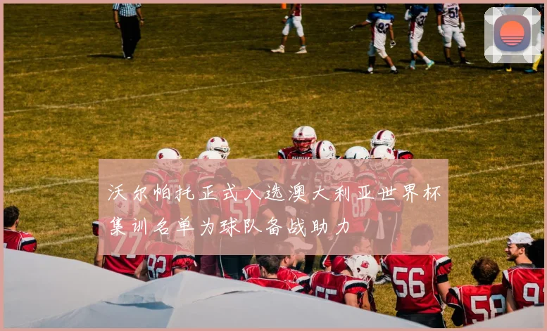 沃尔帕托正式入选澳大利亚世界杯集训名单为球队备战助力