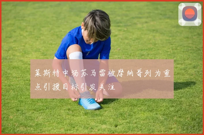 莱斯特中场苏马雷被摩纳哥列为重点引援目标引发关注
