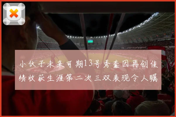 小伙子未来可期13号秀奎因再创佳绩收获生涯第二次三双表现令人瞩目