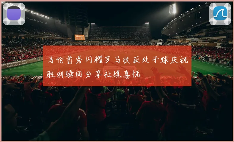 马伦首秀闪耀罗马收获处子球庆祝胜利瞬间分享社媒喜悦