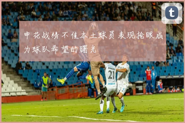 申花战绩不佳本土球员表现抢眼成为球队希望的曙光
