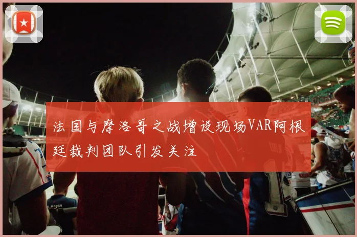 法国与摩洛哥之战增设现场VAR阿根廷裁判团队引发关注