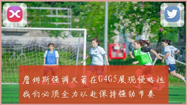 詹姆斯强调火箭在G4G5展现侵略性我们必须全力以赴保持强劲节奏