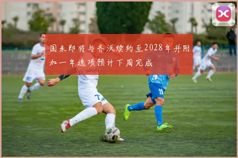 国米即将与齐沃续约至2028年并附加一年选项预计下周完成