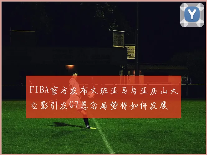 FIBA官方发布文班亚马与亚历山大合影引发G7悬念局势将如何发展