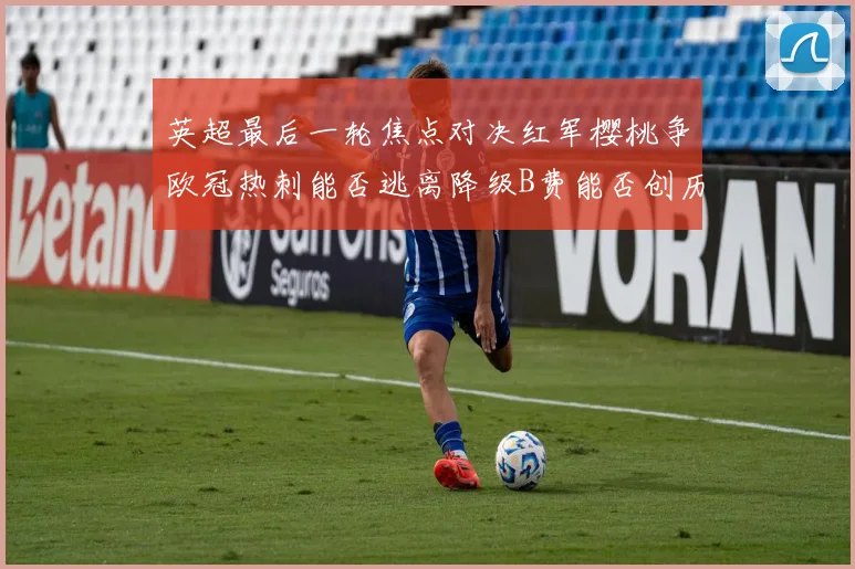 英超最后一轮焦点对决红军樱桃争欧冠热刺能否逃离降级B费能否创历史新高