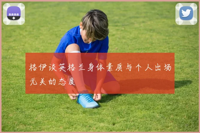 格伊谈英格兰身体素质与个人出场无关的态度