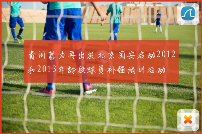 青训蓄力再出发北京国安启动2012和2013年龄段球员补强试训活动